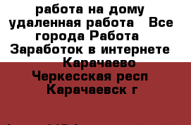 работа на дому, удаленная работа - Все города Работа » Заработок в интернете   . Карачаево-Черкесская респ.,Карачаевск г.